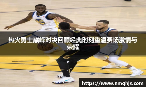 ld乐动热火勇士巅峰对决回顾经典时刻重温赛场激情与荣耀